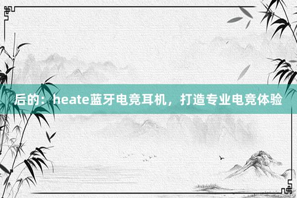 后的：heate蓝牙电竞耳机，打造专业电竞体验