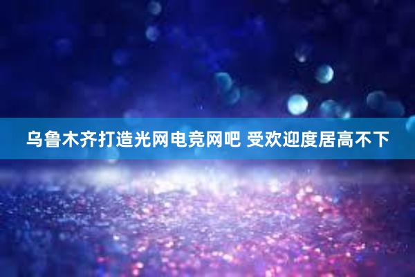 乌鲁木齐打造光网电竞网吧 受欢迎度居高不下