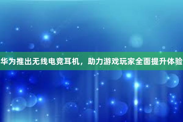 华为推出无线电竞耳机，助力游戏玩家全面提升体验