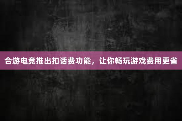 合游电竞推出扣话费功能，让你畅玩游戏费用更省