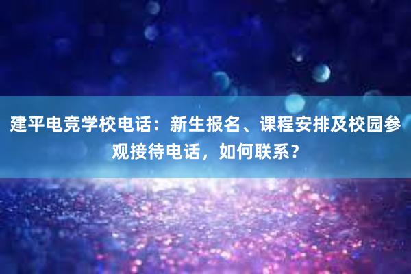 建平电竞学校电话：新生报名、课程安排及校园参观接待电话，如何联系？