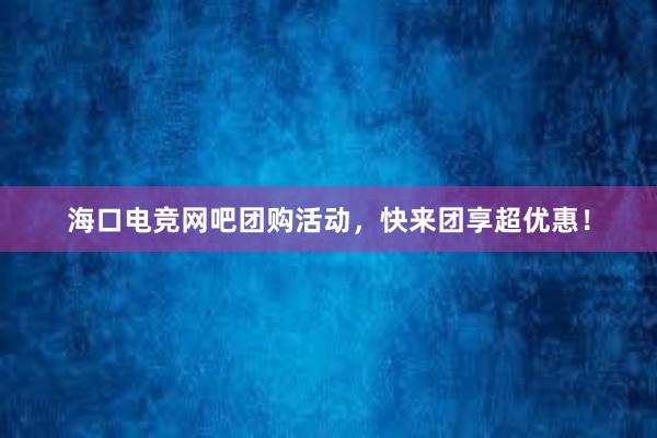 海口电竞网吧团购活动，快来团享超优惠！