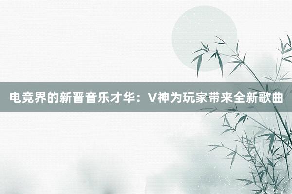 电竞界的新晋音乐才华：V神为玩家带来全新歌曲