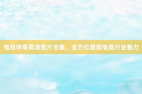 电竞师哥高清图片合集，全方位展现电竞行业魅力