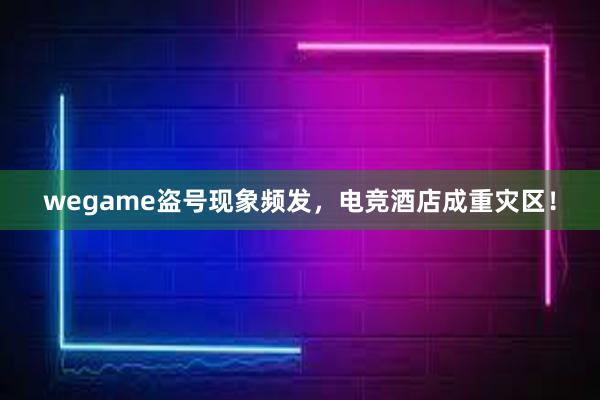 wegame盗号现象频发，电竞酒店成重灾区！