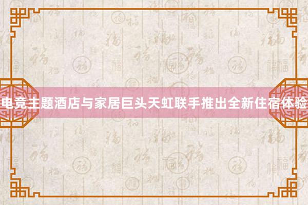 电竞主题酒店与家居巨头天虹联手推出全新住宿体验