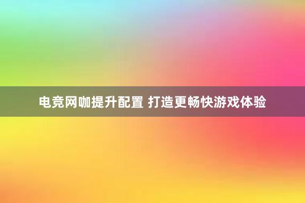 电竞网咖提升配置 打造更畅快游戏体验