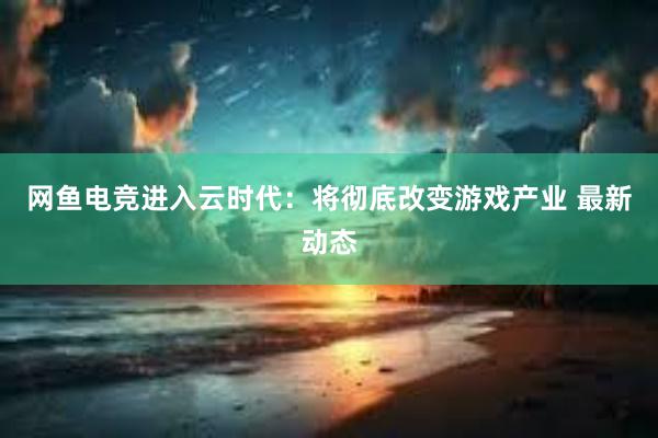 网鱼电竞进入云时代：将彻底改变游戏产业 最新动态