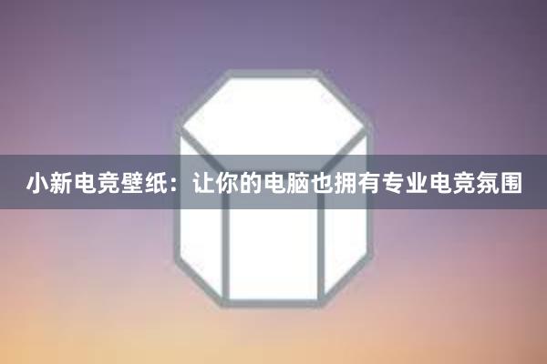 小新电竞壁纸：让你的电脑也拥有专业电竞氛围