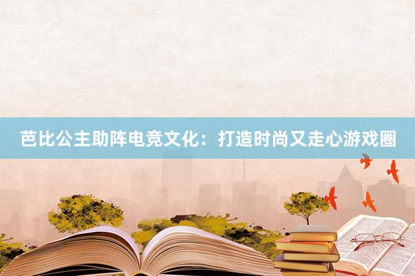 芭比公主助阵电竞文化：打造时尚又走心游戏圈