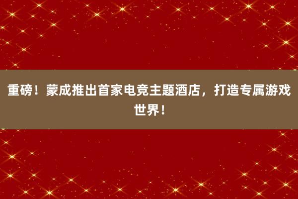 重磅！蒙成推出首家电竞主题酒店，打造专属游戏世界！