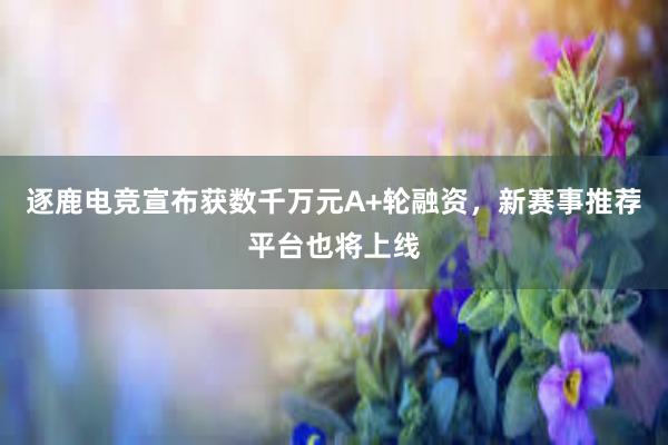 逐鹿电竞宣布获数千万元A+轮融资，新赛事推荐平台也将上线