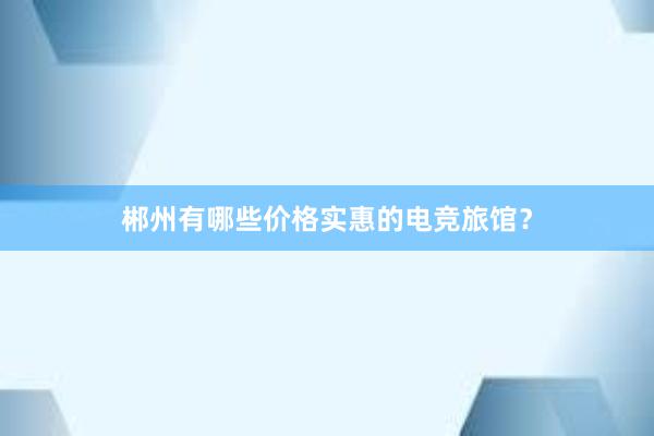 郴州有哪些价格实惠的电竞旅馆？