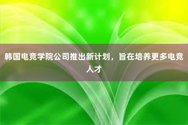 韩国电竞学院公司推出新计划，旨在培养更多电竞人才