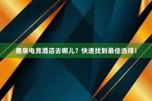 鹿泉电竞酒店去哪儿？快速找到最佳选择！